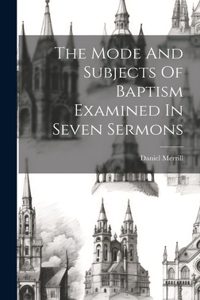 Mode And Subjects Of Baptism Examined In Seven Sermons