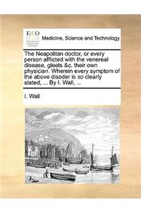The Neapolitan doctor, or every person afflicted with the venereal disease, gleets &c. their own physician. Wherein every symptom of the above disoder is so clearly stated, ... By I. Wall, ...