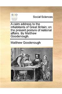 A Calm Address to the Inhabitants of Great Britain; On the Present Posture of National Affairs. by Matthew Goodenough.