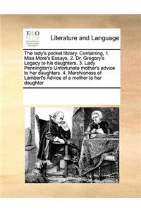 The lady's pocket library. Containing, 1. Miss More's Essays. 2. Dr. Gregory's Legacy to his daughters. 3. Lady Pennington's Unfortunate mother's advice to her daughters. 4. Marchioness of Lambert's Advice of a mother to her daughter