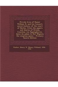 Private Lives of Kaiser William II, and His Consort; Secret History of the Court of Berlin, from the Papers and Diaries of Ursula, Countess Von Eppinghoven, Dame Du Palais to Her Majesty the Empress-Queen - Primary Source Edition