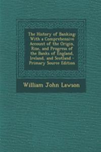 The History of Banking: With a Comprehensive Account of the Origin, Rise, and Progress of the Banks of England, Ireland, and Scotland