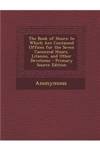 The Book of Hours: In Which Are Contained Offices for the Seven Canonical Hours, Litanies, and Other Devotions - Primary Source Edition