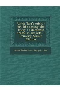 Uncle Tom's Cabin: Or, Life Among the Lowly: A Domestic Drama in Six Acts - Primary Source Edition
