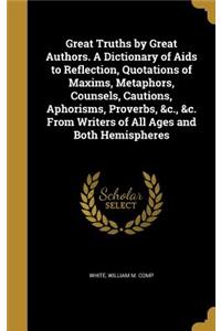 Great Truths by Great Authors. A Dictionary of Aids to Reflection, Quotations of Maxims, Metaphors, Counsels, Cautions, Aphorisms, Proverbs, &c., &c. From Writers of All Ages and Both Hemispheres