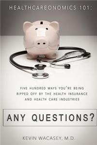 Healthcareonomics 101: 500 Ways You're Being Ripped Off by the Health Insurance, and Health Care Industries. Any Questions?