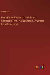 Memorial Addresses on the Life and Character of Wm. A. Buckingham. A Senator from Connecticut