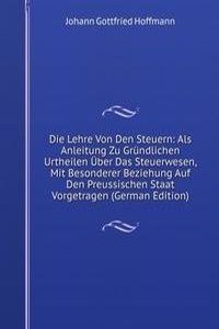 Die Lehre Von Den Steuern: Als Anleitung Zu Grundlichen Urtheilen Uber Das Steuerwesen, Mit Besonderer Beziehung Auf Den Preussischen Staat Vorgetragen (German Edition)