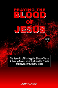 Praying the Blood of Jesus: The Benefits of Praying the Blood of Jesus & How to Access Miracles from the Courts of Heaven through the Blood