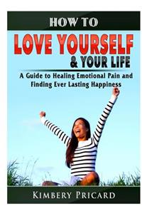 How to Love Yourself & Your Life A Guide to Healing Emotional Pain and Finding Ever Lasting Happiness