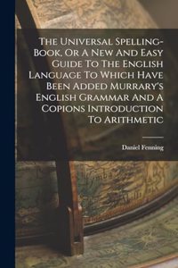 The Universal Spelling-book, Or A New And Easy Guide To The English Language To Which Have Been Added Murrary's English Grammar And A Copions Introduction To Arithmetic