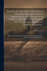 Report of the Oral Discussion Between Mr. M.W. Green, Minister of the Church of Christ ... and Mr. Thos. Walker, the Young Spiritualistic Trance Medium ...