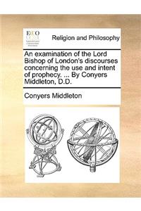 An Examination of the Lord Bishop of London's Discourses Concerning the Use and Intent of Prophecy. ... by Conyers Middleton, D.D.