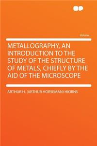 Metallography, an Introduction to the Study of the Structure of Metals, Chiefly by the Aid of the Microscope