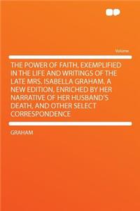 The Power of Faith, Exemplified in the Life and Writings of the Late Mrs. Isabella Graham. a New Edition, Enriched by Her Narrative of Her Husband's Death, and Other Select Correspondence