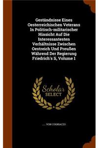 Geständnisse Eines Oesterreichischen Veterans In Politisch-militarischer Hinsicht Auf Die Interessantesten Verhältnisse Zwischen Oestreich Und Preußen Während Der Regierung Friedrich's Ii, Volume 1