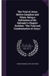 The Trial of Jesus Before Caiaphas and Pilate. Being a Refutation of Mr. Salvador's Chapter Entitled, The Trial and Condemnation of Jesus.