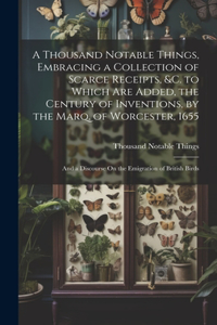 Thousand Notable Things, Embracing a Collection of Scarce Receipts, &c. to Which Are Added, the Century of Inventions, by the Marq. of Worcester, 1655: And a Discourse On the Emigration of British Birds