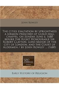 The Cities Exaltation by Vprightness a Sermon Preached at Guild-Hall Chappel, on Sunday, June 6, 1680 Before the Right Honourable Sir Robert Clayton, Lord Mayor of the City of London, and the Court of Aldermen / By John Rowley ... (1680)
