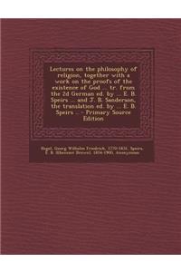 Lectures on the Philosophy of Religion, Together with a Work on the Proofs of the Existence of God ... Tr. from the 2D German Ed. by ... E. B. Speirs ... and J. B. Sanderson, the Translation Ed. by ... E. B. Speirs .. - Primary Source Edition