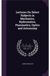 Lectures On Select Subjects in Mechanics, Hydrostatics, Pneumatics, Optics and Astronomy