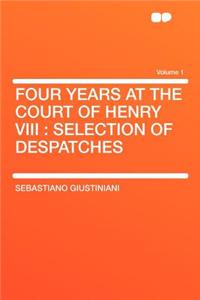 Four Years at the Court of Henry VIII: Selection of Despatches Volume 1