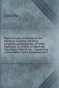 Highway Laws of Indiana in the Opening, Locating, Vacating, Changing and Repairing of Public Highways: To Which Is Added the Dog, Game, Fish, Stock, . Concerning Automobiles. with a Complete Index