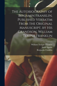 Autobiography of Benjamin Franklin. Published Verbatim From the Original Manuscript, by his Grandson, William Temple Franklin