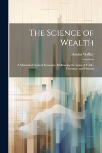 Science of Wealth: A Manual of Political Economy. Embracing the Laws of Trade, Currency, and Finance