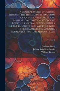 General System of Nature, Through the Three Grand Kingdoms of Animals, Vegetables, and Minerals, Systematically Divided Into Their Several Classes, Orders, Genera, Species, and Varieties, With Their Habitations, Manners, Economy, Structure and Pecu