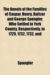 The Annals of the Families of Caspar, Henry, Baltzer and George Spengler, Who Settled in York County, Respectively, in 1729, 1732, 1732, and