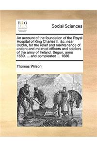 An Account of the Foundation of the Royal Hospital of King Charles II. &c. Near Dublin, for the Relief and Maintenance of Antient and Maimed Officers and Soldiers of the Army of Ireland. Begun, Anno 1680. ... and Compleated ... 1686