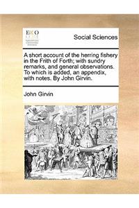 A Short Account of the Herring Fishery in the Frith of Forth; With Sundry Remarks, and General Observations. to Which Is Added, an Appendix, with Notes. by John Girvin.
