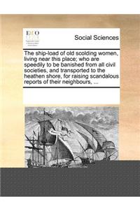 The Ship-Load of Old Scolding Women, Living Near This Place; Who Are Speedily to Be Banished from All Civil Societies, and Transported to the Heathen Shore, for Raising Scandalous Reports of Their Neighbours, ...