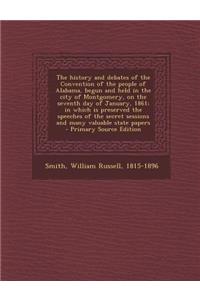The History and Debates of the Convention of the People of Alabama, Begun and Held in the City of Montgomery, on the Seventh Day of January, 1861; In Which Is Preserved the Speeches of the Secret Sessions and Many Valuable State Papers