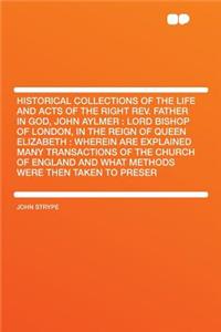 Historical Collections of the Life and Acts of the Right Rev. Father in God, John Aylmer: Lord Bishop of London, in the Reign of Queen Elizabeth: Wherein Are Explained Many Transactions of the Church of England and What Methods Were Then Taken to P
