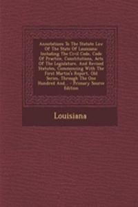 Annotations to the Statute Law of the State of Louisiana: Including the Civil Code, Code of Practice, Constitutions, Acts of the Legislature, and Revised Statutes, Commencing with the First Martin's Report, Old Series, Through the One Hundred And..