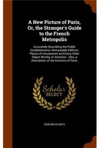 New Picture of Paris, Or, the Stranger's Guide to the French Metropolis: Accurately Describing the Public Establishments, Remarkable Edifices, Places of Amusement and Every Other Object Worthy of Attention: Also, a Descri