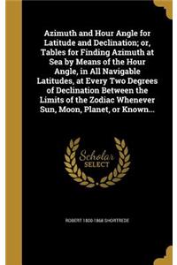 Azimuth and Hour Angle for Latitude and Declination; or, Tables for Finding Azimuth at Sea by Means of the Hour Angle, in All Navigable Latitudes, at Every Two Degrees of Declination Between the Limits of the Zodiac Whenever Sun, Moon, Planet, or K
