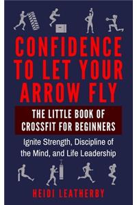 Confidence to Let Your Arrow Fly The Little Book of CrossFit for Beginners Ignite Strength, Discipline of the Mind, and Life Leadership