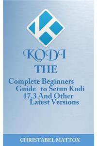 Kodi: The Complete Beginners Guide to Setup Kodi 17.3 and Other Latest Versions