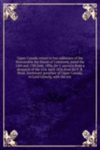 Upper Canada return to two addresses of the Honourable the House of Commons, dated the 14th and 17th June, 1836, for 1. extracts from a despatch of the 21st April 1836 from Sir F. B. Head, lieutenant-governor of Upper Canada, to Lord Glenelg