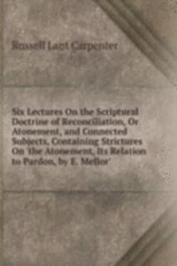 Six Lectures On the Scriptural Doctrine of Reconciliation, Or Atonement, and Connected Subjects, Containing Strictures On 'the Atonement, Its Relation to Pardon, by E. Mellor'.