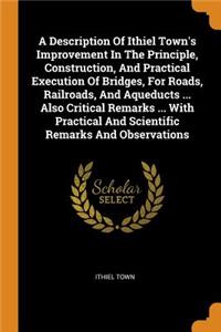 A Description of Ithiel Town's Improvement in the Principle, Construction, and Practical Execution of Bridges, for Roads, Railroads, and Aqueducts ... Also Critical Remarks ... with Practical and Scientific Remarks and Observations