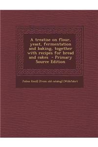 A Treatise on Flour, Yeast, Fermentation and Baking, Together with Recipes for Bread and Cakes