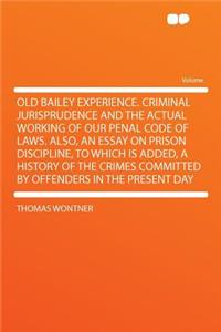 Old Bailey Experience. Criminal Jurisprudence and the Actual Working of Our Penal Code of Laws. Also, an Essay on Prison Discipline, to Which Is Added, a History of the Crimes Committed by Offenders in the Present Day
