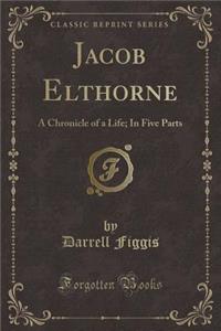 Jacob Elthorne: A Chronicle of a Life; In Five Parts (Classic Reprint)