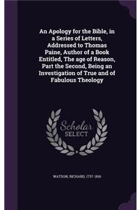 An Apology for the Bible, in a Series of Letters, Addressed to Thomas Paine, Author of a Book Entitled, the Age of Reason, Part the Second, Being an Investigation of True and of Fabulous Theology