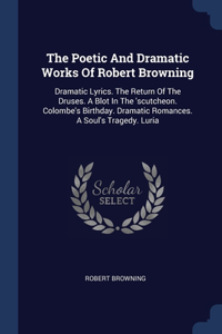 Poetic And Dramatic Works Of Robert Browning: Dramatic Lyrics. The Return Of The Druses. A Blot In The 'scutcheon. Colombe's Birthday. Dramatic Romances. A Soul's Tragedy. Luria