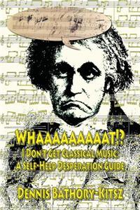 Whaaaaaaaaat!?: I Don't Get Classical Music: A Self-Help Desperation Guide